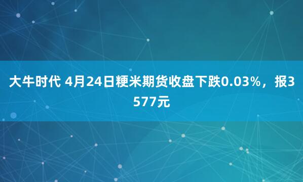 大牛时代 4月24日粳米期货收盘下跌0.03%，报3577元