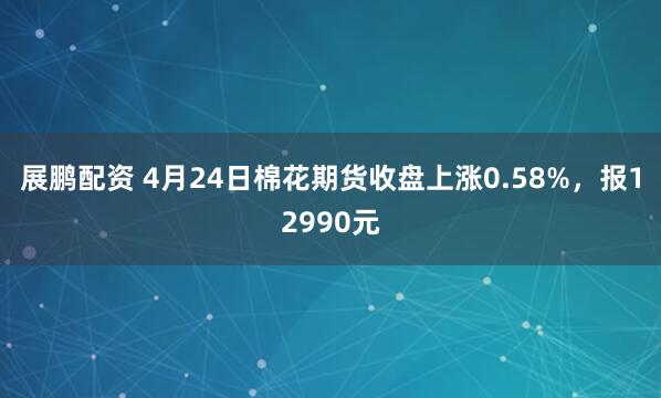 展鹏配资 4月24日棉花期货收盘上涨0.58%，报12990元