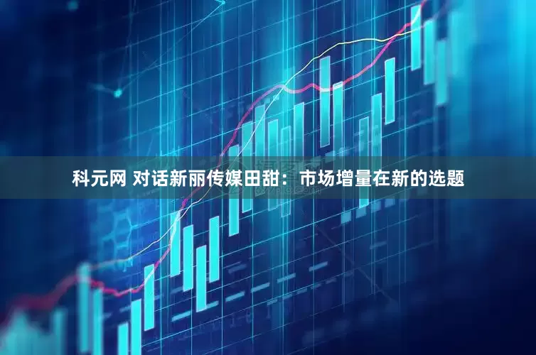 科元网 对话新丽传媒田甜：市场增量在新的选题