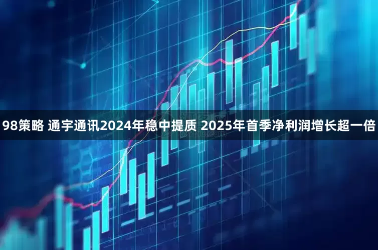 98策略 通宇通讯2024年稳中提质 2025年首季净利润增长超一倍