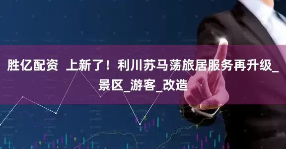胜亿配资  上新了！利川苏马荡旅居服务再升级_景区_游客_改造