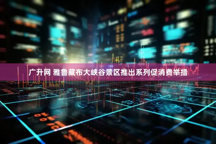 广升网 雅鲁藏布大峡谷景区推出系列促消费举措