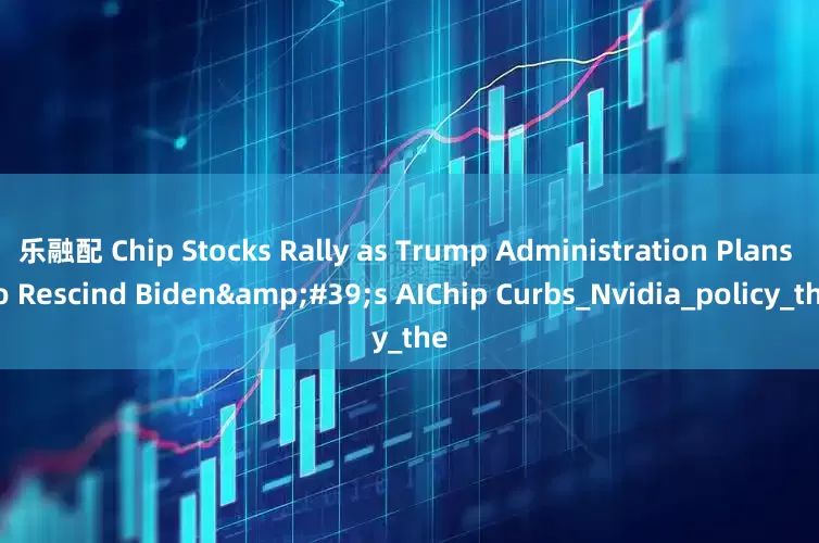 乐融配 Chip Stocks Rally as Trump Administration Plans to Rescind Biden&#39;s AIChip Curbs_Nvidia_policy_the