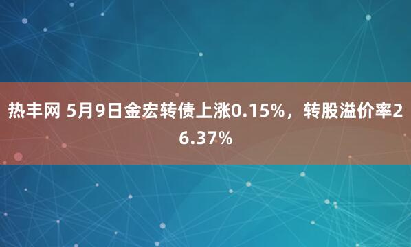 热丰网 5月9日金宏转债上涨0.15%，转股溢价率26.37%