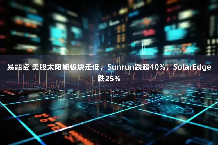 易融资 美股太阳能板块走低，Sunrun跌超40%，SolarEdge跌25%