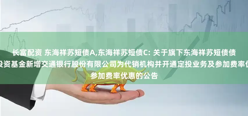 长富配资 东海祥苏短债A,东海祥苏短债C: 关于旗下东海祥苏短债债券型证券投资基金新增交通银行股份有限公司为代销机构并开通定投业务及参加费率优惠的公告