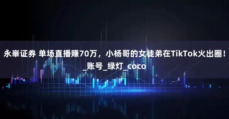 永崋证券 单场直播赚70万，小杨哥的女徒弟在TikTok火出圈！_账号_绿灯_coco