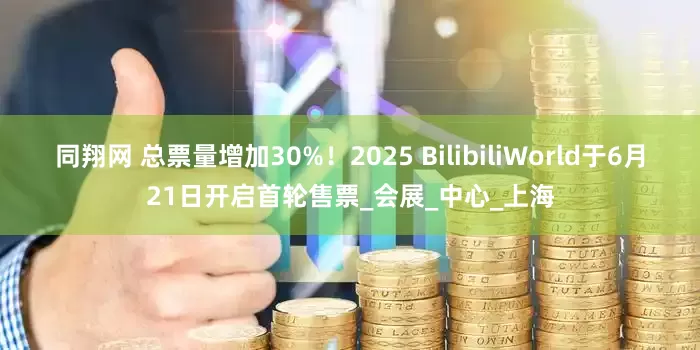 同翔网 总票量增加30%！2025 BilibiliWorld于6月21日开启首轮售票_会展_中心_上海