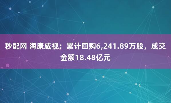 秒配网 海康威视：累计回购6,241.89万股，成交金额18.48亿元