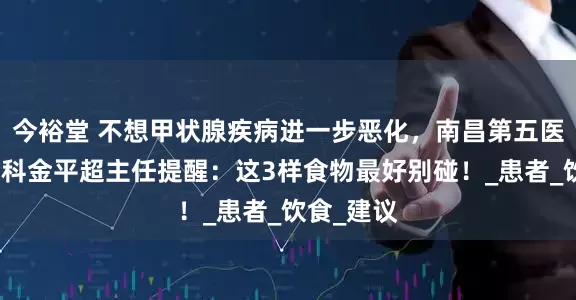 今裕堂 不想甲状腺疾病进一步恶化，南昌第五医院甲状腺科金平超主任提醒：这3样食物最好别碰！_患者_饮食_建议