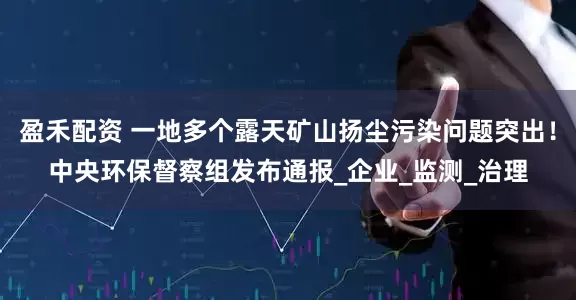 盈禾配资 一地多个露天矿山扬尘污染问题突出！中央环保督察组发布通报_企业_监测_治理