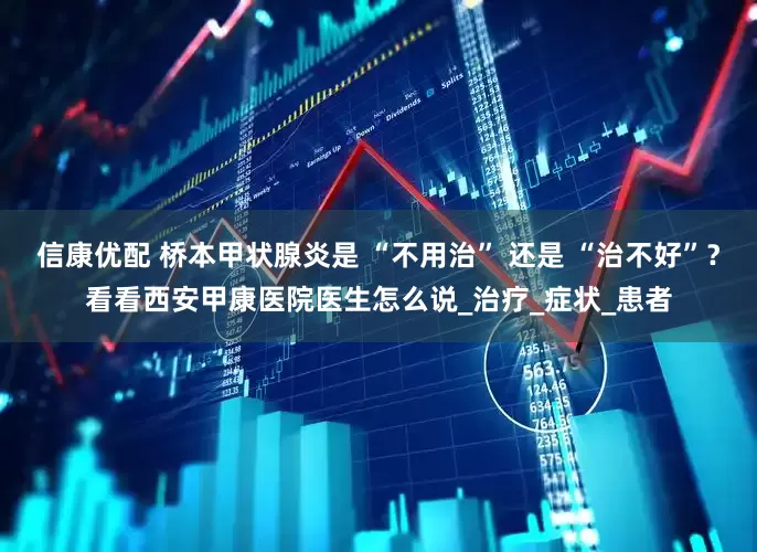 信康优配 桥本甲状腺炎是 “不用治” 还是 “治不好”？看看西安甲康医院医生怎么说_治疗_症状_患者