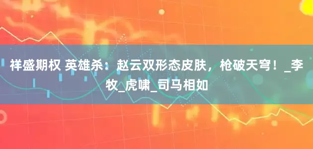 祥盛期权 英雄杀：赵云双形态皮肤，枪破天穹！_李牧_虎啸_司马相如