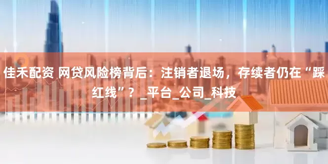 佳禾配资 网贷风险榜背后：注销者退场，存续者仍在“踩红线”？_平台_公司_科技