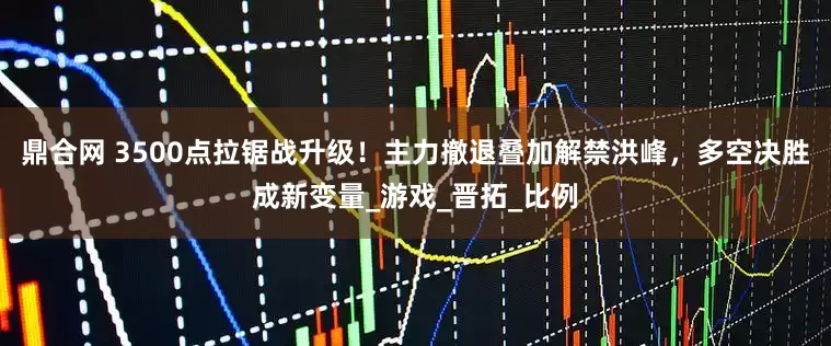 鼎合网 3500点拉锯战升级！主力撤退叠加解禁洪峰，多空决胜成新变量_游戏_晋拓_比例