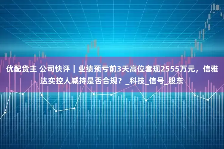 优配货主 公司快评︱业绩预亏前3天高位套现2555万元，信雅达实控人减持是否合规？_科技_信号_股东