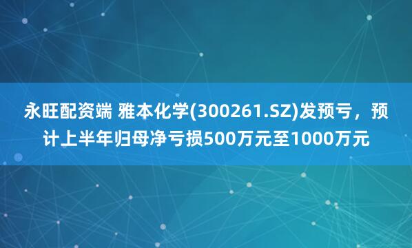 永旺配资端 雅本化学(300261.SZ)发预亏，预计上半年归母净亏损500万元至1000万元