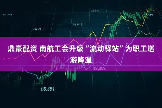 鼎豪配资 南航工会升级“流动驿站”为职工巡游降温