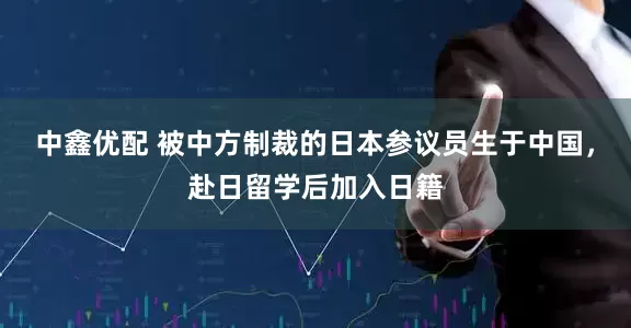 中鑫优配 被中方制裁的日本参议员生于中国，赴日留学后加入日籍