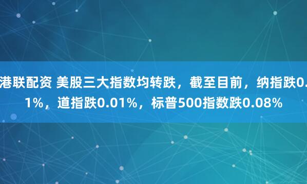 港联配资 美股三大指数均转跌，截至目前，纳指跌0.1%，道指跌0.01%，标普500指数跌0.08%