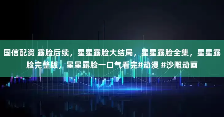 国信配资 露脸后续,星星露脸大结局,星星露脸全集,星星露脸完整版,星星露脸一口气看完#动漫 #沙雕动画