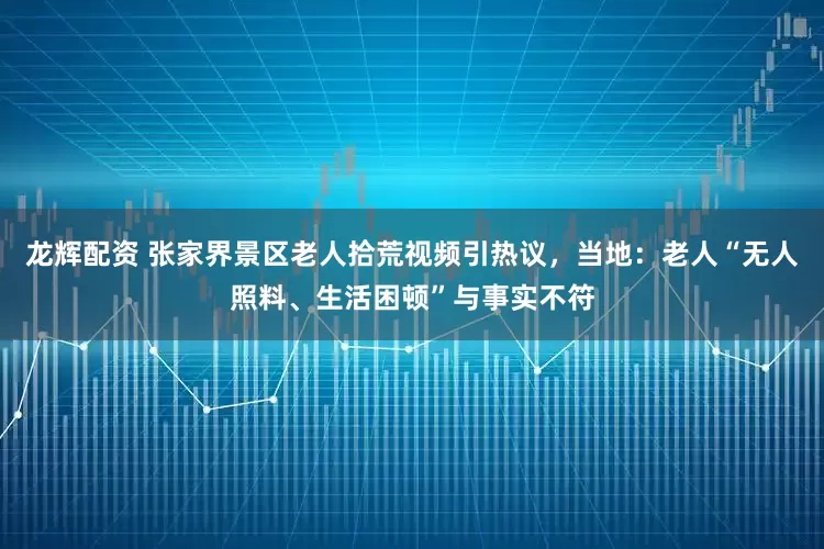 龙辉配资 张家界景区老人拾荒视频引热议，当地：老人“无人照料、生活困顿”与事实不符